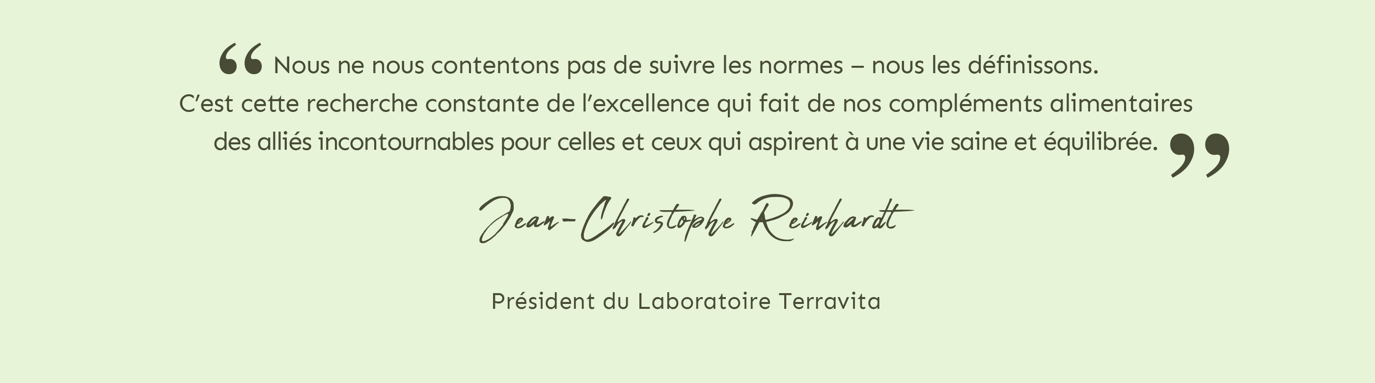 Nous ne nous contentons pas de suivre les normes, nous les définissons. c'est cette recherche constante de l'excellence qui fait de nos compléments, des alliés incontournables pour ceux qui aspirent à une vie saine et équilibrée. Jean-Christophe Reinhardt